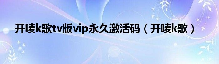 开唛k歌tv版vip永久激活码（开唛k歌）