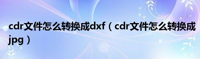 cdr文件怎么转换成dxf（cdr文件怎么转换成jpg）