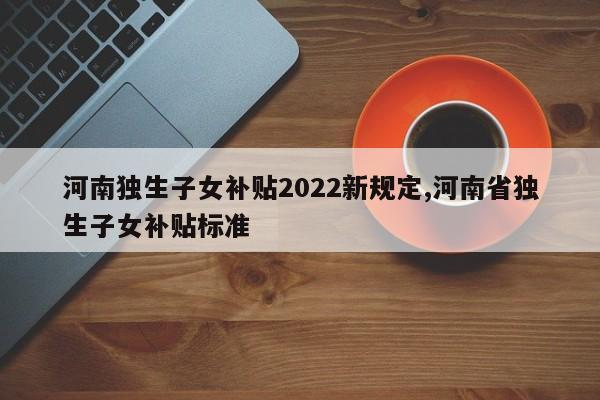 河南独生子女补贴2022新规定,河南省独生子女补贴标准