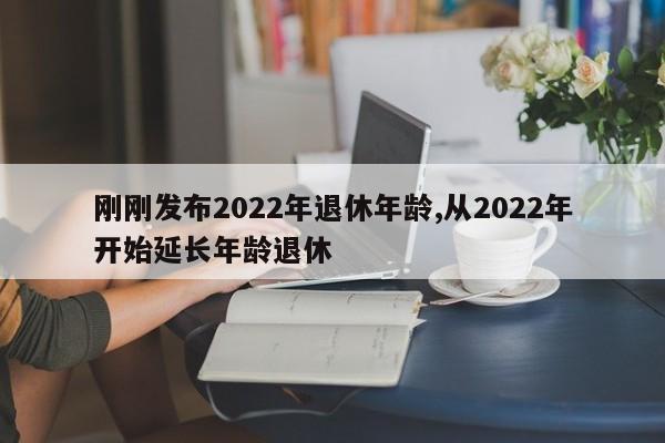 刚刚发布2022年退休年龄,从2022年开始延长年龄退休