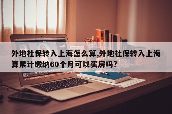 外地社保转入上海怎么算,外地社保转入上海算累计缴纳60个月可以买房吗?