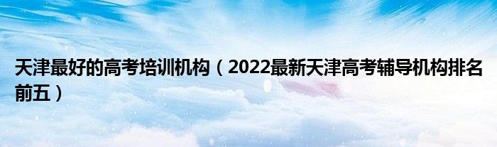 天津最好的高考培训机构（2022最新天津高考辅导机构排名前五）