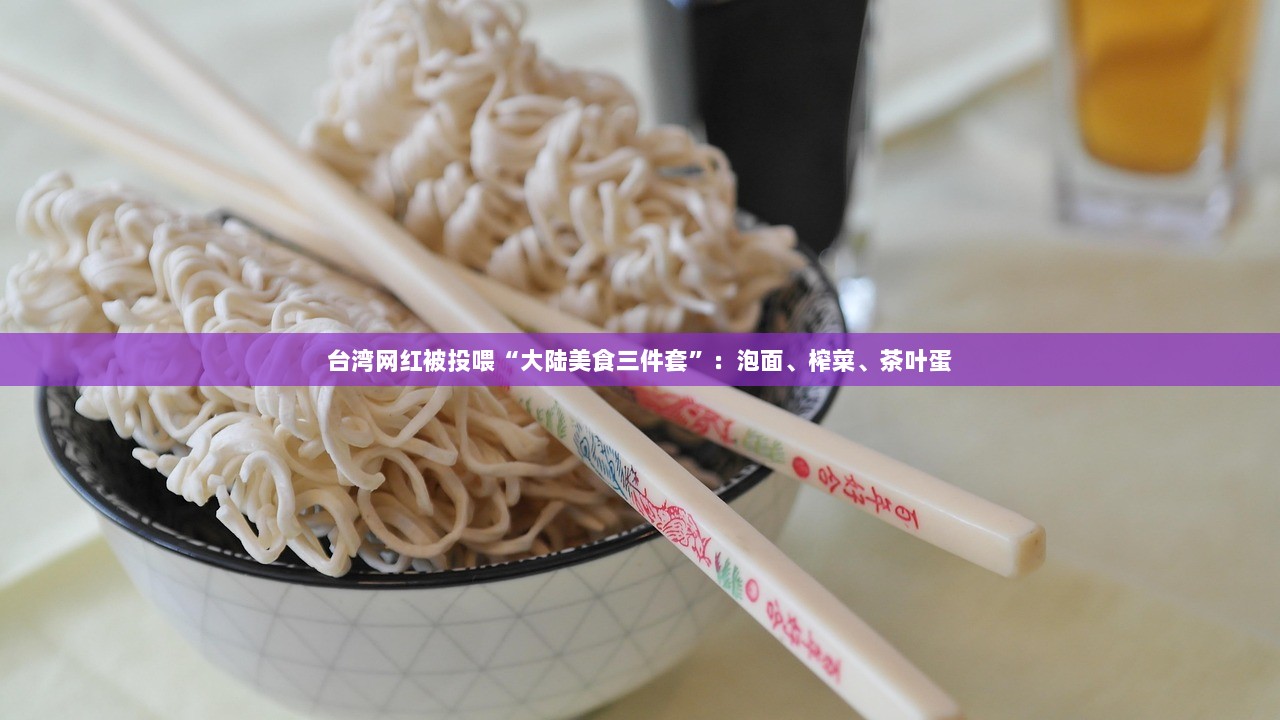 台湾网红被投喂“大陆美食三件套”:泡面、榨菜、茶叶蛋 第1张 台湾网红被投喂“大陆美食三件套”:泡面、榨菜、茶叶蛋 第1张