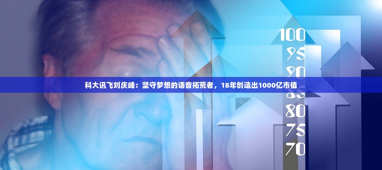 科大讯飞刘庆峰：坚守梦想的语音拓荒者，18年创造出1000亿市值